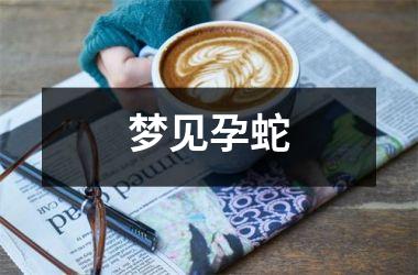 梦见蛇备孕_备孕梦到蛇预示着什么_备孕梦见蛇生男孩吗